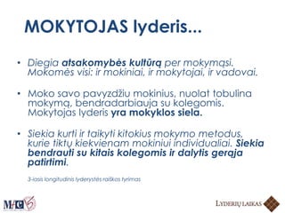 MOKYTOJAS lyderis...
• Diegia atsakomybės kultūrą per mokymąsi.
Mokomės visi: ir mokiniai, ir mokytojai, ir vadovai.
• Moko savo pavyzdžiu mokinius, nuolat tobulina
mokymą, bendradarbiauja su kolegomis.
Mokytojas lyderis yra mokyklos siela.
• Siekia kurti ir taikyti kitokius mokymo metodus,
kurie tiktų kiekvienam mokiniui individualiai. Siekia
bendrauti su kitais kolegomis ir dalytis gerąja
patirtimi.
3-iasis longitudinis lyderystės raiškos tyrimas
 