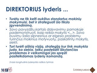 DIREKTORIUS lyderis ...
• Turėtų ne tik kelti aukštus standartus mokinių
mokymuisi, bet ir strateguoti šio tikslo
įgyvendinimą.
• Savo pavyzdžiu,kartais dalyvavimu pamokoje
pademonstruoti, kaip reikia mokytis <...>. Savo
buvimu šalia silpnesnius ar elgesio problemų
turinčius mokinius motyvuotų, paskatintų mokytis,
siekti.
• Turi turėti aiškią viziją, strategiją kur link mokykla
juda, ko siekia, laiku pastebėti iškylančias
problemas ir veiksmingai jas spręsti
pasitelkdamas lyderių komandą.
3-iasis longitudinis lyderystės raiškos tyrimas
 