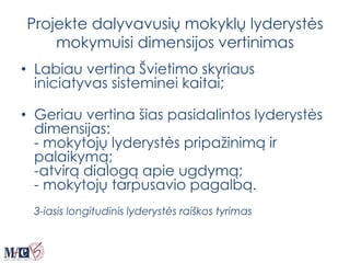 Projekte dalyvavusių mokyklų lyderystės
mokymuisi dimensijos vertinimas
• Labiau vertina Švietimo skyriaus
iniciatyvas sisteminei kaitai;
• Geriau vertina šias pasidalintos lyderystės
dimensijas:
- mokytojų lyderystės pripažinimą ir
palaikymą;
-atvirą dialogą apie ugdymą;
- mokytojų tarpusavio pagalbą.
3-iasis longitudinis lyderystės raiškos tyrimas
 