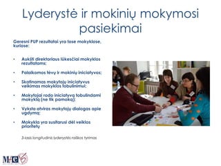 Lyderystė ir mokinių mokymosi
pasiekimai
Geresni PUP rezultatai yra tose mokyklose,
kuriose:
• Aukšti direktoriaus lūkesčiai mokyklos
rezultatams;
• Palaikomos tėvų ir mokinių iniciatyvos;
• Skatinamas mokytojų iniciatyvus
veikimas mokyklos tobulinimui;
• Mokytojai rodo iniciatyvą tobulindami
mokyklą (ne tik pamoką);
• Vyksta atviras mokytojų dialogas apie
ugdymą;
• Mokykla yra susitarusi dėl veiklos
prioritetų
3-iasis longitudinis lyderystės raiškos tyrimas
 