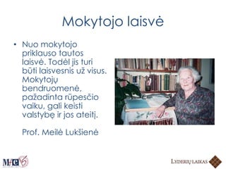 Mokytojo laisvė
• Nuo mokytojo
priklauso tautos
laisvė. Todėl jis turi
būti laisvesnis už visus.
Mokytojų
bendruomenė,
pažadinta rūpesčio
vaiku, gali keisti
valstybę ir jos ateitį.
Prof. Meilė Lukšienė
 