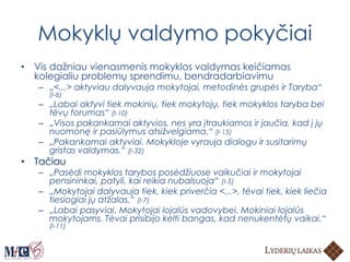 Mokyklų valdymo pokyčiai
• Vis dažniau vienasmenis mokyklos valdymas keičiamas
kolegialiu problemų sprendimu, bendradarbiavimu
– „<...> aktyviau dalyvauja mokytojai, metodinės grupės ir Taryba“
(I-6)
– „Labai aktyvi tiek mokinių, tiek mokytojų, tiek mokyklos taryba bei
tėvų forumas“ (I-10)
– „Visos pakankamai aktyvios, nes yra įtraukiamos ir jaučia, kad į jų
nuomonę ir pasiūlymus atsižvelgiama.“ (I-15)
– „Pakankamai aktyviai. Mokykloje vyrauja dialogu ir susitarimų
gristas valdymas.“ (I-32)
• Tačiau
– „Pasėdi mokyklos tarybos posėdžiuose vaikučiai ir mokytojai
pensininkai, patyli, kai reikia nubalsuoja“ (I-5)
– „Mokytojai dalyvauja tiek, kiek priverčia <...>, tėvai tiek, kiek liečia
tiesiogiai jų atžalas.“ (I-7)
– „Labai pasyviai. Mokytojai lojalūs vadovybei. Mokiniai lojalūs
mokytojams. Tėvai prisibijo kelti bangas, kad nenukentėtų vaikai.“
(I-11)
 