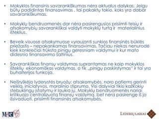 • Mokyklos finansinis savarankiškumas nėra aktualus dalykas. Jeigu
būtų padidintas finansavimas , tai pakaktų tokio, koks yra dabar
savarankiškumas.
• Mokyklų bendruomenės dar nėra pasirengusios prisiimti teisių ir
atsakomybių savarankiškai valdyti mokyklų turtą ir materialinius
išteklius.
• Beveik visuose atsakymuose vyraujanti sunkios finansinės būklės
priežastis – nepakankamas finansavimas. Tačiau niekas nenurodė
kiek konkrečiai trūksta pinigų geresniam valdymui ir kur mato
didesnio finansavimo šaltinius.
• Savarankiškas finansų valdymas suprantamas ne kaip mokyklos
išteklių ekonomiškas valdymas, o tik „pinigų paskirstymas“ ir tai yra
buhalterijos funkcija.
• Neišryškėjo lyderystės bruožų: atsakomybės, noro patiems gerinti
veiklą, iniciatyvos, moralinio stiprumo. Visi dalyviai tikisi kažkokių
stebuklingų įstatymų ir laukia jų. Mokyklų bendruomenės nariai
kritikuoja centralizuotą finansų valdymą, bet nėra pasirengę iš jo
išsivaduoti, prisiimti finansinės atsakomybės.
 
