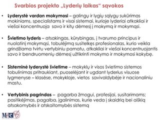 Svarbios projekto „Lyderių laikas“ sąvokos
• Lyderystė vardan mokymosi – galingų ir lygių sąlygų sukūrimas
mokiniams, specialistams ir visai sistemai, kurioje lyderiai atkakliai ir
viešai koncentruoja savo ir kitų dėmesį į mokymą ir mokymąsi.
• Švietimo lyderis – atsakingas, kūrybingas, į tvarumo principus ir
nuolatinį mokymąsi, tobulėjimą susitelkęs profesionalas, kurio veikla
grindžiama tvirtu vertybiniu pamatu, atkakliai ir viešai koncentruojantis
savo ir bendruomenių dėmesį užtikrinti mokymo ir mokymosi kokybę.
• Sisteminė lyderystė švietime – mokyklų ir visos švietimo sistemos
tobulinimas pritraukiant, puoselėjant ir ugdant lyderius visuose
lygmenyse – klasėse, mokykloje, vietos savivaldybėje ir nacionaliniu
mastu.
• Vertybinis pagrindas – pagarba žmogui, profesijai, susitarimams;
pasitikėjimas, pagalba, įgalinimas, kurie veda į skaidrią bei aiškią
atsakomybės ir atskaitomybės sistemą
 