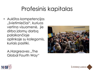 Profesinis kapitalas
• Aukštos kompetencijos
„švietimiečiai“, kuriuos
vertina visuomenė, jie
dirba įdomų darbą
palaikančioje
aplinkoje su kolegomis,
kuriais pasitiki.
A.Hargreaves „The
Global Fourth Way“
 