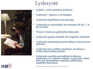 Lyderystė
• Lyderis – nebevartotinas terminas;
• Lyderystė – elgesys, o ne žmogus;
• Lyderystė nepriklauso nuo pareigų;
• Lyderystė yra epizodiška, tai netrunka 24 val., 7 d.
per savaitę;
• Visur ir visada yra galimybių lyderystei;
• Lyderystės galima išmokti, bet negalima išmokyti;
• Lyderystės išmokstama turint idėją ir aistrą ką nors
pakeisti;
• Lyderystė nėra valdžios turėjimas, tai ėjimas į
riziką, drąsa kažką prarasti;
• Lyderystės nereikia sprendžiant technines
problemas, tai vadybos reikalas. Lyderystės reikia
tada, kai sprendžiami vertybių, įsitikinimų,
tapatybės klausimai.
Harvardo universiteto lyderystės žinovas Marty Linsky
•
 