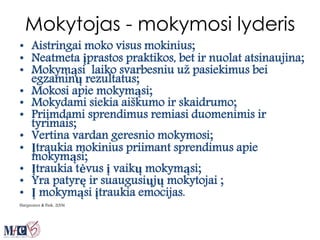 Mokytojas - mokymosi lyderis
• Aistringai moko visus mokinius;
• Neatmeta įprastos praktikos, bet ir nuolat atsinaujina;
• Mokymąsi laiko svarbesniu už pasiekimus bei
egzaminų rezultatus;
• Mokosi apie mokymąsi;
• Mokydami siekia aiškumo ir skaidrumo;
• Priimdami sprendimus remiasi duomenimis ir
tyrimais;
• Vertina vardan geresnio mokymosi;
• Įtraukia mokinius priimant sprendimus apie
mokymąsi;
• Įtraukia tėvus į vaikų mokymąsi;
• Yra patyrę ir suaugusiųjų mokytojai ;
• Į mokymąsi įtraukia emocijas.
Hargreaves & Fink, 2006
 