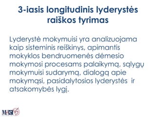 3-iasis longitudinis lyderystės
raiškos tyrimas
Lyderystė mokymuisi yra analizuojama
kaip sisteminis reiškinys, apimantis
mokyklos bendruomenės dėmesio
mokymosi procesams palaikymą, sąlygų
mokymuisi sudarymą, dialogą apie
mokymąsi, pasidalytosios lyderystės ir
atsakomybės lygį.
 