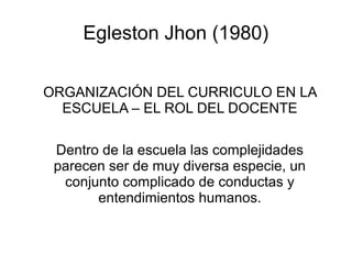 Egleston Jhon (1980)

ORGANIZACIÓN DEL CURRICULO EN LA
  ESCUELA – EL ROL DEL DOCENTE

 Dentro de la escuela las complejidades
 parecen ser de muy diversa especie, un
  conjunto complicado de conductas y
       entendimientos humanos.
 