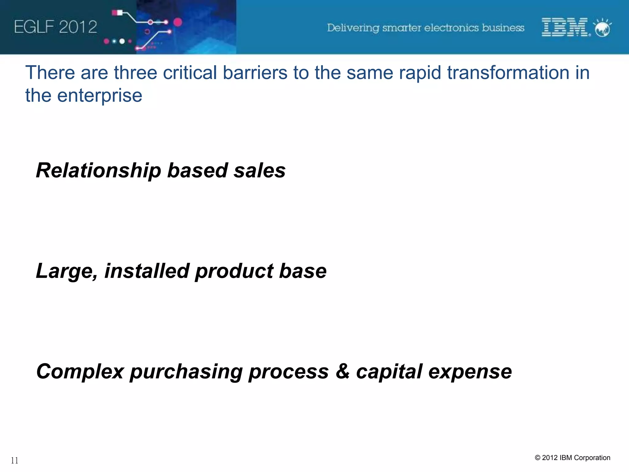 There are three critical barriers to the same rapid transformation in
the enterprise


 Relationship based sales



 Large, installed product base



 Complex purchasing process & capital expense


                                                              © 2012 IBM Corporation
 