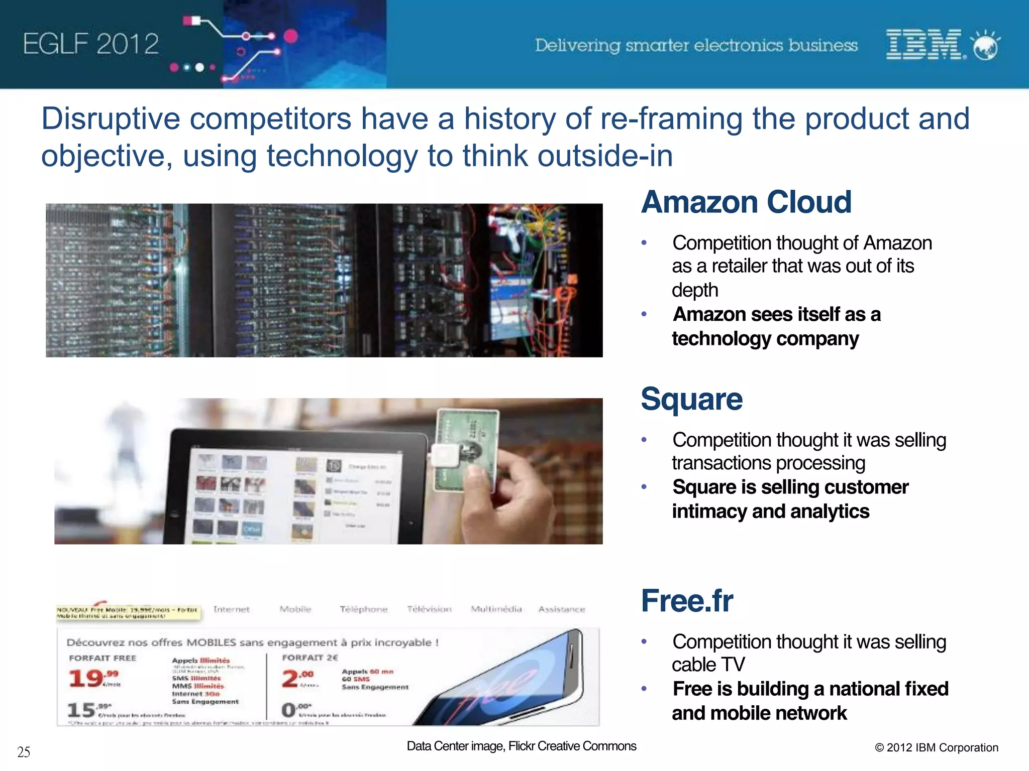 Disruptive competitors have a history of re-framing the product and
objective, using technology to think outside-in
                                            Amazon Cloud!
                                                                        •    Competition thought of Amazon
                                                                             as a retailer that was out of its
                                                                             depth!
                                                                        •    Amazon sees itself as a
                                                                             technology company!


                                                                        Square!
                                                                        •    Competition thought it was selling
                                                                             transactions processing!
                                                                        •    Square is selling customer
                                                                             intimacy and analytics!



                                                                        Free.fr!
                                                                        •    Competition thought it was selling
                                                                             cable TV!
                                                                        •    Free is building a national ﬁxed
                                                                             and mobile network!
                          Data Center image, Flickr Creative Commons!                                 © 2012 IBM Corporation
 