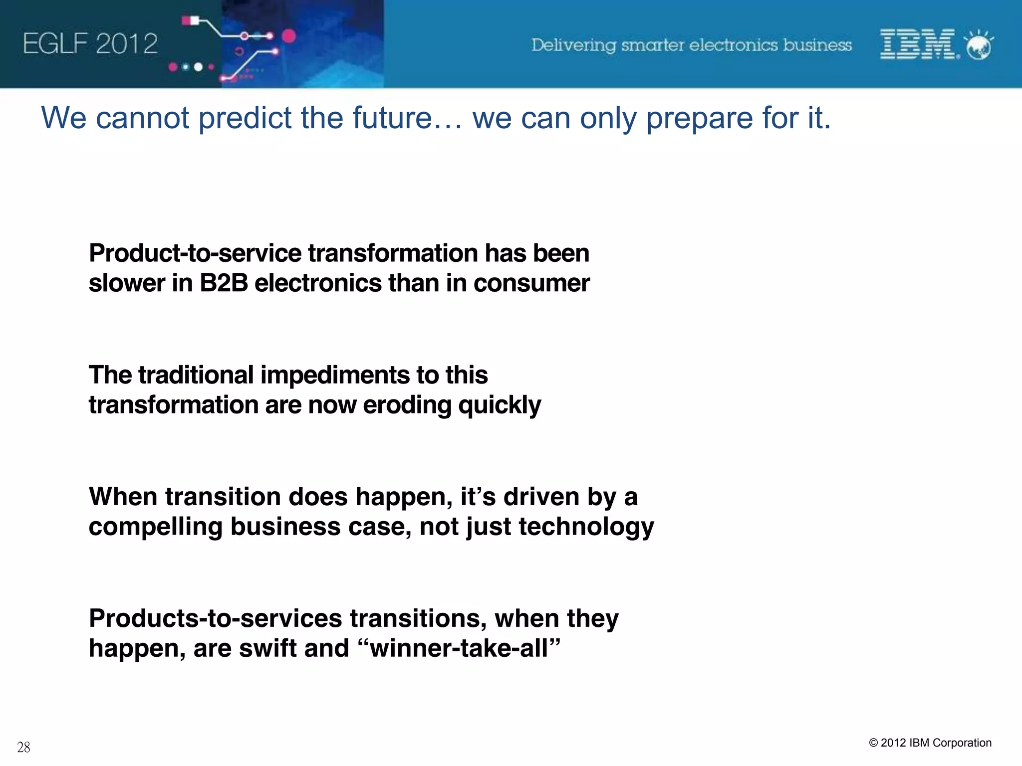 We cannot predict the future… we can only prepare for it.



   Product-to-service transformation has been
   slower in B2B electronics than in consumer


   The traditional impediments to this
   transformation are now eroding quickly


   When transition does happen, it’s driven by a
   compelling business case, not just technology


   Products-to-services transitions, when they
   happen, are swift and “winner-take-all”


                                                            © 2012 IBM Corporation
 