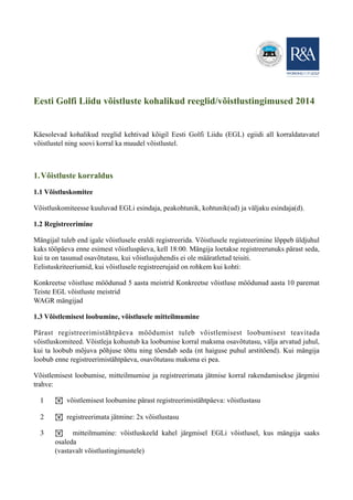 Eesti Golfi Liidu võistluste kohalikud reeglid/võistlustingimused 2014
Käesolevad kohalikud reeglid kehtivad kõigil Eesti Golfi Liidu (EGL) egiidi all korraldatavatel
võistlustel ning soovi korral ka muudel võistlustel.
1.Võistluste korraldus
1.1 Võistluskomitee
Võistluskomiteesse kuuluvad EGLi esindaja, peakohtunik, kohtunik(ud) ja väljaku esindaja(d).
1.2 Registreerimine
Mängijal tuleb end igale võistlusele eraldi registreerida. Võistlusele registreerimine lõppeb üldjuhul
kaks tööpäeva enne esimest võistluspäeva, kell 18:00. Mängija loetakse registreerunuks pärast seda,
kui ta on tasunud osavõtutasu, kui võistlusjuhendis ei ole määratletud teisiti.
Eelistuskriteeriumid, kui võistlusele registreerujaid on rohkem kui kohti:
Konkreetse võistluse möödunud 5 aasta meistrid Konkreetse võistluse möödunud aasta 10 paremat
Teiste EGL võistluste meistrid
WAGR mängijad
1.3 Võistlemisest loobumine, võistlusele mitteilmumine
Pärast registreerimistähtpäeva möödumist tuleb võistlemisest loobumisest teavitada
võistluskomiteed. Võistleja kohustub ka loobumise korral maksma osavõtutasu, välja arvatud juhul,
kui ta loobub mõjuva põhjuse tõttu ning tõendab seda (nt haiguse puhul arstitõend). Kui mängija
loobub enne registreerimistähtpäeva, osavõtutasu maksma ei pea.
Võistlemisest loobumise, mitteilmumise ja registreerimata jätmise korral rakendamisekse järgmisi
trahve:
1 ! võistlemisest loobumine pärast registreerimistähtpäeva: võistlustasu
2 ! registreerimata jätmine: 2x võistlustasu
3 ! mitteilmumine: võistluskeeld kahel järgmisel EGLi võistlusel, kus mängija saaks
osaleda
(vastavalt võistlustingimustele)
 