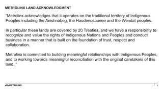 METROLINX LAND ACKNOWLEDGMENT
2
“Metrolinx acknowledges that it operates on the traditional territory of Indigenous
People...
