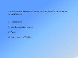 De acuerdo a la forma de obtención de la información las encuestas
se clasifican en:
a) Entrevistas
b) Cuestionarios por Correo
c) Panel
d) Entrevistas por Telefóno.
 