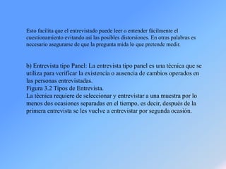Esto facilita que el entrevistado puede leer o entender fácilmente el
cuestionamiento evitando así las posibles distorsiones. En otras palabras es
necesario asegurarse de que la pregunta mida lo que pretende medir.
b) Entrevista tipo Panel: La entrevista tipo panel es una técnica que se
utiliza para verificar la existencia o ausencia de cambios operados en
las personas entrevistadas.
Figura 3.2 Tipos de Entrevista.
La técnica requiere de seleccionar y entrevistar a una muestra por lo
menos dos ocasiones separadas en el tiempo, es decir, después de la
primera entrevista se les vuelve a entrevistar por segunda ocasión.
 