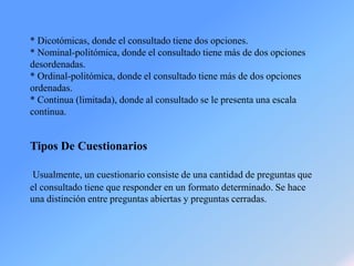 * Dicotómicas, donde el consultado tiene dos opciones.
* Nominal-politómica, donde el consultado tiene más de dos opciones
desordenadas.
* Ordinal-politómica, donde el consultado tiene más de dos opciones
ordenadas.
* Continua (limitada), donde al consultado se le presenta una escala
continua.
Tipos De Cuestionarios
Usualmente, un cuestionario consiste de una cantidad de preguntas que
el consultado tiene que responder en un formato determinado. Se hace
una distinción entre preguntas abiertas y preguntas cerradas.
 