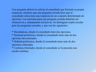 Una pregunta abierta le solicita al consultado que formule su propia
respuesta, mientras que una pregunta cerrada hace que el
consultado seleccione una respuesta de un conjunto determinado de
opciones. Las opciones para una pregunta cerrada deberían ser
exhaustivas y mutuamente exclusivas. Se distinguen cuatro escalas
para las preguntas cerradas, y que son las siguientes:
* Dicotómicas, donde el consultado tiene dos opciones.
* Nominal-politómica, donde el consultado tiene más de dos
opciones desordenadas.
* Ordinal-politómica, donde el consultado tiene más de dos
opciones ordenadas.
* Continua (limitada), donde al consultado se le presenta una
escala continua.
 