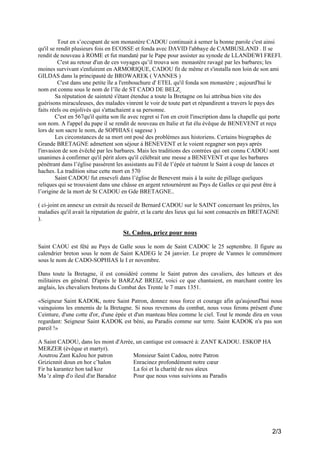 Tout en s’occupant de son monastère CADOU continuait à semer la bonne parole c'est ainsi
qu'il se rendit plusieurs fois en ECOSSE et fonda avec DAVID l'abbaye de CAMBUSLAND . Il se
rendit de nouveau à ROME et fut mandaté par le Pape pour assister au synode de LLANDEWI FREFI.
C'est au retour d'un de ces voyages qu’il trouva son monastère ravagé par les barbares; les
moines survivant s'enfuirent en ARMORIQUE, CADOU fit de même et s'installa non loin de son ami
GILDAS dans la principauté de BROWAREK ( VANNES )
C'est dans une petite île a l'embouchure d' ETEL qu'il fonda son monastère ; aujourd'hui le
nom est connu sous le nom de l’île de ST CADO DE BELZ
Sa réputation de sainteté s'étant étendue a toute la Bretagne on lui attribua bien vite des
guérisons miraculeuses, des malades vinrent le voir de toute part et répandirent a travers le pays des
faits réels ou enjolivés qui s'attachaient a sa personne.
C'est en 567qu'il quitta son île avec regret si l'on en croit l'inscription dans la chapelle qui porte
son nom. A l'appel du pape il se rendit de nouveau en Italie et fut élu évêque de BENEVENT et reçu
lors de son sacre le nom, de SOPHIAS ( sagesse )
Les circonstances de sa mort ont posé des problèmes aux historiens. Certains biographes de
Grande BRETAGNE admettent son séjour à BENEVENT et le voient regagner son pays après
l'invasion de son évêché par les barbares. Mais les traditions des contrées qui ont connu CADOU sont
unanimes à confirmer qu'il périt alors qu'il célébrait une messe a BENEVENT et que les barbares
pénétrant dans l’église passèrent les assistants au Fil de l’épée et tuèrent le Saint à coup de lances et
haches. La tradition situe cette mort en 570
Saint CADOU fut enseveli dans l’église de Benevent mais à la suite de pillage quelques
reliques qui se trouvaient dans une châsse en argent retournèrent au Pays de Galles ce qui peut être à
l’origine de la mort de St CADOU en Gde BRETAGNE..
( ci-joint en annexe un extrait du recueil de Bernard CADOU sur le SAINT concernant les prières, les
maladies qu'il avait la réputation de guérir, et la carte des lieux qui lui sont consacrés en BRETAGNE
).

St. Cadou, priez pour nous
Saint CAOU est fêté au Pays de Galle sous le nom de Saint CADOC le 25 septembre. Il figure au
calendrier breton sous le nom de Saint KADEG le 24 janvier. Le propre de Vannes le commémore
sous le nom de CADO-SOPHIAS le I er novembre.
Dans toute la Bretagne, il est considéré comme le Saint patron des cavaliers, des lutteurs et des
militaires en général. D'après le BARZAZ BREIZ, voici ce que chantaient, en marchant contre les
anglais, les chevaliers bretons du Combat des Trente le 7 mars 1351.
«Seigneur Saint KADOK, notre Saint Patron, donnez nous force et courage afin qu'aujourd'hui nous
vainquions les ennemis de la Bretagne. Si nous revenons du combat, nous vous ferons présent d'une
Ceinture, d'une cotte d'or, d'une épée et d'un manteau bleu comme le ciel. Tout le monde dira en vous
regardant: Seigneur Saint KADOK est béni, au Paradis comme sur terre. Saint KADOK n'a pas son
pareil !»
A Saint CADOU, dans les mont d'Arrée, un cantique est consacré à: ZANT KADOU. ESKOP HA
MERZER (évêque et martyr).
Aoutrou Zant KaJou hor patron
Monsieur Saint Cadou, notre Patron
Grizicnnit doun en hor c’halon
Enracinez profondément notre cœur
Fir ha karantez hon tad koz
La foi et la charité de nos aïeux
Ma 'z aïmp d'o ileul d'ar Baradoz
Pour que nous vous suivions au Paradis

2/3

 
