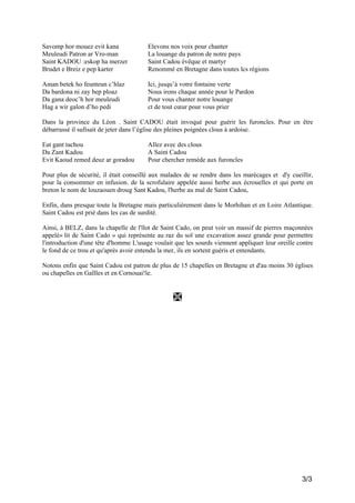 Savomp hor mouez evit kana
Meuleudi Patron ar Vro-man
Saint KADOU :eskop ha merzer
Brudet e Breiz e pep karter

Elevons nos voix pour chanter
La louange du patron de notre pays
Saint Cadou évêque et martyr
Renommé en Bretagne dans toutes lcs régions

Aman betek ho feunteun c’hlaz
Da bardona ni zay bep ploaz
Da gana deoc’h hor meuleudi
Hag a wir galon d’ho pedi

Ici, jusqu’à votre fontaine verte
Nous irons chaque année pour le Pardon
Pour vous chanter notre louange
ct de tout cœur pour vous prier

Dans la province du Léon . Saint CADOU était invoqué pour guérir les furoncles. Pour en être
débarrassé il sufisait de jeter dans l’église des pleines poignées clous à ardoise.
Eat gant tachou
Da Zant Kadou
Evit Kaoud remed deuz ar goradou

Allez avec des clous
A Saint Cadou
Pour chercher remède aux furoncles

Pour plus de sécurité, il était conseillé aux malades de se rendre dans les marécages et d'y cueillir,
pour la consommer en infusion. de la scrofulaire appelée aussi herbe aux écrouelles et qui porte en
breton le nom de louzaouen droug Sant Kadou, l'herbe au mal de Saint Cadou,
Enfin, dans presque toute la Bretagne mais particulièrement dans le Morhihan et en Loire Atlantique.
Saint Cadou est prié dans les cas de surdité.
Ainsi, à BELZ, dans la chapelle de l'îlot de Saint Cado, on peut voir un massif de pierres maçonnées
appelé« lit de Saint Cado » qui représente au raz du sol une excavation assez grande pour permettre
l'introduction d'une tête d'homme L'usage voulait que les sourds viennent appliquer leur oreille contre
le fond de ce trou et qu'après avoir entendu la mer, ils en sortent guéris et entendants.
Notons enfin que Saint Cadou est patron de plus de 15 chapelles en Bretagne et d'au moins 30 églises
ou chapelles en Gallles et en Cornouai!le.

3/3

 