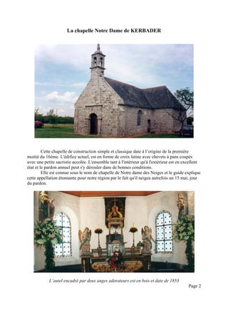 La chapelle Notre Dame de KERBADER

Cette chapelle de construction simple et classique date à l’origine de la première
moitié du 16ème. L'édifice actuel, est en forme de croix latine avec chevets à pans coupés
avec une petite sacristie accolée. L'ensemble tant à l'intérieur qu'à l'extérieur est en excellent
état et le pardon annuel peut s'y dérouler dans de bonnes conditions.
Elle est connue sous le nom de chapelle de Notre dame des Neiges et le guide explique
cette appellation étonnante pour notre région par le fait qu'il neigea autrefois un 15 mai, jour
du pardon.

L’autel encadré par deux anges adorateurs est en bois et date de 1853
Page 2

 