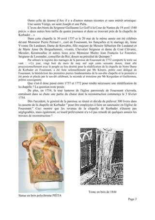 Outre celle de Jeanne d’Arc il y a d'autres statues récentes et sans intérêt artistique:
Une sainte Vierge, un saint Joseph et une Piéta.
L’aveu des biens du Seigneur Guillaume Le Goff à la Cour de Nantes du 19 avril 1540
précis :« deux autres bois taillis de quatre journaux et demi se trouvant près de la chapelle de
Kerbader .. »
Dans cette chapelle le 30 avril 1737 et le 20 mai de la même année ont été célébrés
devant Monsieur Pierre Perraul t , curé de Fouesnant, les fiançailles et le mariage de, Anne
Yvonne De Landanet, Dame de Kercabin, fille majeure de Messire Sébastien De Landanet et
de Marie Anne De Boiguehennec, vivants, Chevalier Seigneur et darne de Coat Clévarec,
Mezaler, Keramoullec et autres lieux avec Monsieur Maitre Jean François Le Forestier,
Seigneur de Lesmadec, conseiller du Roi, doyen au présidial de Quimper."
Par ailleurs le registre des mariages de la paroisse de Fouesnant de 1772 comporte le texte sui
vant : « Ce jour, vingt huit du mois de may mil sept cents soixante douze, étant allé
processionnellement avec le peuple au lieu destiné pour la réédification de la chapelle de Notre Dame
de Kerbader en Fouesnant, a été faite solennellement par Mr Kéraris, prêtre curé délégué de
Fouesnant, la bénédiction des premières pierres fondamentales de la sus-dite chapelle et la première a
été posée et placée par le sus-dit célébrant, la seconde et troisième par Mr Kerguidan et Guillermou,
prêtres soussignants

Que s'est-il donc passé entre 1737 et 1772 pour rendre nécessaire une réédification de
la chapelle ? La question reste posée.
De plus, en 1754, la tour lanterne de l'église paroissiale de Fouesnant s'écroula,
entraînant dans sa chute une partie du chœur dont la reconstruction commença le 3 février
1754.
Dès l'accident, le général de la paroisse se réunit et décida de prélever 300 livres dans
la cassette de la chapelle de Kerbader " pour être employées à faire un sanctuaire en l'église de
Fouesnant." Ceci montre que les revenus de la chapelle de Kerbader n'étaient pas
négligeables, mais également, ce lourd prélèvement n'a t-il pas retardé de quelques années les
travaux de reconstruction ?

Tronc en bois de 1844
Statue en bois polychrome PIÉTA
Page 3

 