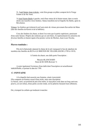 2). Autel Sainte Anne à droite : orné d'un groupe en plâtre composé de la Vierge
Enfant et de Ste Anne.
3) Autel Sainte-Barbe à gauche, orné d'une statue de la Sainte tenant, dans sa main
droite une tourelle à trois fenêtres. Statue transférée de la Chapelle Ste Barbe, après la
Révolution.
Vitraux: les fenêtres qui éclairent la nef sont ornés de vitraux provenant d'un atelier du Mans
(don des familles de Kerret et de la Sablière).
Ceux des fenêtres du chœur, et dont il ne reste que la partie supérieure, paraissent
d'une autre facture. D'après des relations qui en sont faites, ils représentaient les armoiries de
diverses familles et étaient signés d'un peintre verrier de Morlaix, Jean-Louis Nicolas.
:

Pierres tombales :
Près de la balustrade séparant le chœur de la nef, marquant le lieu de sépulture de
membres des familles du RUN et LE BHETON DE VILLEBLANCHE (1789 et 1819).
A l'entrée du chœur, une dalle porte l'inscription :
Messire BLANCHARD
Sieur de KCAER (Kercaer ?)
A noter également l'existence d'une dalle dont l'inscription est actuellement
indéchiffrable, et portant la date de 1789.

C- FONTAINE
A la chapelle était associée une fontaine, située à proximité.
Elle comporte un fronton creusé d'une niche, mais sans inscription.
Le bassin, carré, est profond de près d'un mètre; le trop plein coule dans un long caniveau
pourvu, en son milieu, d'une petite cuvette ronde, où les pèlerins faisaient leurs ablutions.

On y trempait les enfants qui tardaient à marcher.

3/3

 