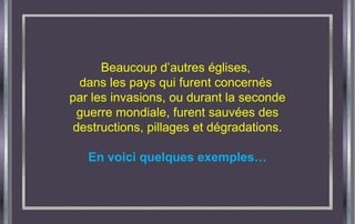 Beaucoup d’autres églises,  dans les pays qui furent concernés  par les invasions, ou durant la seconde guerre mondiale, furent sauvées des destructions, pillages et dégradations. En voici quelques exemples… 