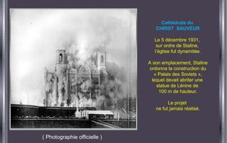 ( Photographie officielle )
Cathédrale du
CHRIST SAUVEUR
Le 5 décembre 1931,
sur ordre de Staline,
l’église fut dynamitée.
A son emplacement, Staline
ordonna la construction du
« Palais des Soviets »,
lequel devait abriter une
statue de Lénine de
100 m de hauteur.
Le projet
ne fut jamais réalisé.
 