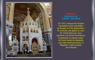 MOSCOU
Cathédrale du
CHRIST SAUVEUR
En 1812, lorsque les troupes
françaises furent expulsées
de Russie, le Tsar Alexandtre I
fit contruire une église du nom
de “Christ Sauveur” pour
exprimer à la Divine Providence
la gratitude du peuple russe,
de l’avoir sauvé du désastre
que cela aurait provoquer, si
Napoléon c’était emparé
de la Russie
 