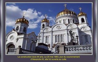 La construction dura 44 ans. Le 20 mai 1883, jour du couronnement
d’Alexandre III, elle fut ouverte au culte.
 