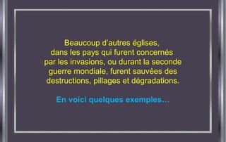 Beaucoup d’autres églises,
dans les pays qui furent concernés
par les invasions, ou durant la seconde
guerre mondiale, furent sauvées des
destructions, pillages et dégradations.
En voici quelques exemples…
 