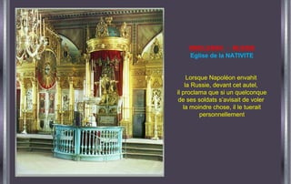 SMOLENSK - RUSSIE
Eglise de la NATIVITE
Lorsque Napoléon envahit
la Russie, devant cet autel,
il proclama que si un quelconque
de ses soldats s’avisait de voler
la moindre chose, il le tuerait
personnellement
 