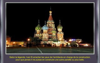 Selon la légende, Ivan fit arracher les yeux de l’architecte en charge de la construction, pour que jamais il ne puisse en construire une autre pareille ou plus belle. 