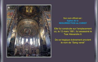 Son nom officiel est : Eglise de la  RESURRECTION du CHRIST Elle fut construite sur l’emplacement où, le 13 mars 1881, fut assassiné le Tsar Alexandre II. De ce tragique évènement provient le nom de “Sang versé” 
