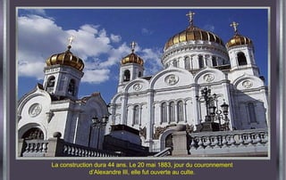 La construction dura 44 ans. Le 20 mai 1883, jour du couronnement d’Alexandre III, elle fut ouverte au culte. 