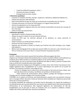 − L’esprit de solidarité (compassion, unité…)
        − Economie du temps et d’argent
        − Echanges faciles et moins couteux
>>Dimension apostolique:
− Formation à l’utilisation des NTIC, exemple : projecteurs, ordinateurs, téléphones,Tablettes etc...
− Création des émissions radio-télévision.
− Doter d’une télévision les gens du milieu qui ne peuvent pas en posséder pour les informer.
− Formation des jeunes à la culture de l’informatique, à un regard critique des NTIC.
− Informer les populations sur les risques des NTIC.
− Que les congrégations religieuses aient des sites Internet et permettent aux jeunes de s’occuper de
   leur mise à jour.
− Utiliser les NTIC avec discernement
>>Dimension spirituelle:
− Approfondir la relation interpersonnelle avec Dieu.
− Eduquer les jeunes à cultiver le sens de la liberté intérieure.
− Utiliser les NTIC pour les exercices spirituels et les dévotions au niveau personnel et
   communautaire.
− Elargir l’ouverture au monde (journaux, internet …).
− Annoncer le Christ à travers les sites.
− Organiser des rencontres et utiliser les moyens que l’internet nous offre (musiques, sons, images,
   clips préparés. ).
− Mettre notre témoignage de foi en ligne pour pouvoir édifier les autres (il y a des rencontres qui se
   font sur la toile par amour pour Dieu). Le net peut favoriser les groupes de prières.

Conclusion:
Les NTIC , utilisées à bon escient, peuvent être de précieux alliés pour gagner des âmes.
L’Eglise et ses institutions doivent être présentes dans ce secteur et doivent réfléchir continuellement sur
l’incidence de la réalité virtuelle sur la société actuelle et sur les communications chrétiennes.
Ces technologies, qui sont un puissant moyen de diffusion des idées et valeurs, peuvent et doivent être
mises au service d'un monde plus juste et plus solidaire.
Evangéliser la personne implique aussi d’évangéliser sa culture. Ainsi, notre mission nous pousse à nous
engager également dans l'évangélisation de la culture cybernétique sans perdre de vue qu'elle est
soumise à une évolution constante, ce qui exige de nous:
         - d'entrer en dialogue avec la culture de la communication et de le faire de façon critique, avec
         esprit de discernement, d'analyse, de réflexion, de synthèse et d'intériorisation,
             - d'être créateurs de communication: penser, élaborer, partager des messages et annoncer
l'Evangile avec les nouveaux langages et les nouveaux médias.
L'INTERNET est un espace où les jeunes, tout particulièrement, peuvent avoir une première rencontre
avec le message chrétien. Rencontre initiale qui nécessite d'être complétée par l'expérience personnelle
directe de la communauté de Foi.
Les grandes possibilités de coopération que facilite Internet demandent une capacité de souplesse et
une attitude ouverte qui nous permettent de nous mouvoir avec habileté parmi cette immense quantité
d'informations et de connaissances. Elles supposent également une reformulation du rôle des
évangélisateurs qui ne peut plus se baser sur l'autorité, mais sur la capacité à collaborer, motiver,
indiquer des chemins alternatifs pour résoudre les problèmes.
 