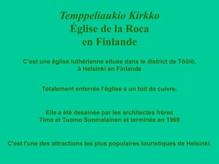 Temppeliaukio Kirkko
                    Église de la Roca
                      en Finlande
     C’est une église luthérienne située dans le district de Tööiö,
                         à Helsinki en Finlande


            Totalement enterrée l’église a un toit de cuivre.


             Elle a été dessinée par les architectes frères
           Timo et Tuomo Suomalainen et terminée en 1969


C'est l'une des attractions les plus populaires touristiques de Helsinki.
 