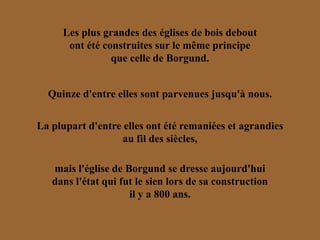 Les plus grandes des églises de bois debout
      ont été construites sur le même principe
                que celle de Borgund.


  Quinze d'entre elles sont parvenues jusqu'à nous.


La plupart d'entre elles ont été remaniées et agrandies
                   au fil des siècles,

   mais l'église de Borgund se dresse aujourd'hui
   dans l'état qui fut le sien lors de sa construction
                     il y a 800 ans.
 