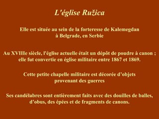L'église Ružica

       Elle est située au sein de la forteresse de Kalemegdan
                        à Belgrade, en Serbie


Au XVIIIe siècle, l'église actuelle était un dépôt de poudre à canon ;
     elle fut convertie en église militaire entre 1867 et 1869.

         Cette petite chapelle militaire est décorée d’objets
                       provenant des guerres

 Ses candélabres sont entièrement faits avec des douilles de balles,
           d’obus, des épées et de fragments de canons.
 