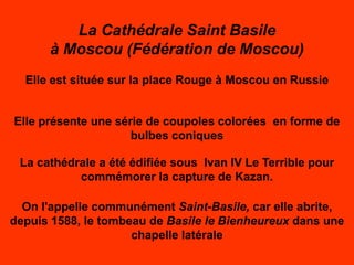 La Cathédrale Saint Basile
      à Moscou (Fédération de Moscou)
  Elle est située sur la place Rouge à Moscou en Russie


Elle présente une série de coupoles colorées en forme de
                     bulbes coniques

 La cathédrale a été édifiée sous Ivan IV Le Terrible pour
           commémorer la capture de Kazan.

  On l'appelle communément Saint-Basile, car elle abrite,
depuis 1588, le tombeau de Basile le Bienheureux dans une
                     chapelle latérale
 