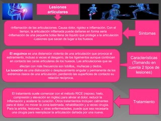 Lesiones
articulares
Síntomas
Características
(Tomando en
cuenta 2 tipos de
lesiones)
Tratamiento
-Inflamación de las articulaciones. Causa dolor, rigidez e inflamación. Con el
tiempo, la articulación inflamada puede dañarse en forma seria
-Inflamación de una pequeña bolsa llena de líquido que protege a la articulación
-Lesiones que sacan de lugar a los huesos
El esguince es una distensión violenta de una articulación que provoca el
estiramiento, incluso a veces el desgarro, de los ligamentos aunque continúan
en contacto las caras articulares de los huesos. Las articulaciones que se
afectan con más frecuencia son tobillos, muñecas y dedos.
La luxación es una dislocación o desplazamiento angular y permanente de los
extremos óseos de una articulación, perdiendo las superficies de contacto su
relación recíproca.
El tratamiento suele comenzar con el método RICE (reposo, hielo,
compresión y elevación en inglés) para aliviar el dolor, reducir la
inflamación y acelerar la curación. Otros tratamientos incluyen calmantes
para el dolor, no mover la zona lastimada, rehabilitación y a veces cirugía.
Para la artritis, lesiones, u otras enfermedades, puede que sea necesaria
una cirugía para reemplazar la articulación dañada por una nueva.
 