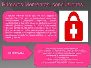  Al realizar cualquier tipo de actividad física, deporte o
ejercicio físico, ya sea en instalaciones deportivas
convencionales (pabellones deportivos, pistas
polideportivas al aire libre, pistas de atletismo, parques
urbanos, gimnasios, piscinas…), o en el medio natural
(bosque, campo abierto, caminos vecinales, lagos, mar,
ríos…), siempre es posible que se produzca cualquier
tipo de accidente o contingencia inesperada que puede
provocarnos situaciones desagradables de mayor o
menor gravedad.
IMPORTANCIA
Toda la población debería tener la capacidad de
decisión para actuar con responsabilidad y criterio cuando la situación lo
requiere, ayudarse a sí mismos y también ayudar a los demás pues es al
mismo tiempo una muestra de solidaridad con el prójimo.
Los objetivos de los primeros auxilios son:
a.: Conservar la vida.
b.: Evitar complicaciones físicas y psicólogicas.
c.: Ayudar a la recuperación.
d.: Asegurar el traslado del accidentado a un centro asistencial.
 