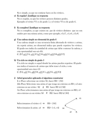 Si es simple, ya que no contiene lazos en los vértices.
e) Es regular?. Justifique su respuesta
No es regular, ya que los vértices poseen distintos grados.
Ejemplo: el vértice V1 es de grado 5, y el vértice V3 es de grado 6.
f) Es completo? Justifique su respuesta
No es completo, ya que existen un par de vértices distintos que no son
unidos por una misma arista, como por ejemplo, v3,v7…v1,v6…v3,v8.
g) Una cadena simple no elemental de grado 6
Una cadena simple es una secuencia finita alternada de vértices y aristas,
sin repetir aristas, no elemental indica que puede repetirse los vértices.
El grado nos indica la cantidad de aristas que debe contener la cadena, e
esta oportunidad son seis (6).
C: [V7,a15,V4, a11,V3,a7,V6,a16,V5,a19,V8,a18,V7]
h) Un ciclo no simple de grado 5
Un ciclo no simple es aquel donde las aristas pueden repetirse. El grado
nos indica el numero de aristas que debe tener el ciclo, e esta
oportunidad son cinco (5)
C: [V2, a10 V6, a20,V8, a19,V5, a16,V6, a10,V2]
i) Arbol generador aplicando el algoritmo constructor
1 er Paso: seleccione un vértice S1, hacer H1= { S1}
2do Paso: Seleccione una arista a1 que tenga un extremo en H1 y el otro
H1 hacer H1 { S2}
extremo en un vértice S2
3er Paso: seleccionamos una arista a2 que tenga un extremo en H2 y el
H2 hacer H2 { S3}
otro extremo en un vértice S3
V1

Seleccionamos el vértice v1

H1= { S1}

Seleccionamos la arista a4

H2= { v1, v4}

V4
a4

 
