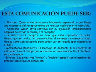 - Síncrona: Quien envía permanece bloqueado esperando a que llegue
una respuesta del receptor antes de realizar cualquier otro ejercicio.
- Asíncrona: Quien envía continúa con su ejecución inmediatamente
después de enviar el mensaje al receptor.
- Persistente: El receptor no tiene que estar operativo al mismo
tiempo que se realiza la comunicación, el mensaje se almacena tanto
tiempo como sea necesario para poder ser entregado (por ejemplo, un
e-mail).
- Momentánea (transient): El mensaje se descarta si el receptor no
está operativo al tiempo que se realiza la comunicación. Por lo tanto no
será entregado.
- Directa: Las primitivas “enviar” y “recibir” especifican el nombre del
proceso con el que se comunican.
 