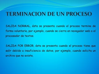 SALIDA NORMAL, ésta se presenta cuando el proceso termina de
forma voluntaria, por ejemplo, cuando se cierra en navegador web o el
procesador de textos.
SALIDA POR ERROR, ésta se presenta cuando el proceso tiene que
salir debido a insuficiencia de datos, por ejemplo, cuando solicita un
archivo que no existe.
 