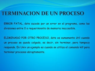 ERROR FATAL, éste sucede por un error en el programa, como las
divisiones entre 0 o requerimiento de memoria inaccesible.
ELIMINADO POR OTRO PROCESO, éste es sumamente útil cuando
un proceso se queda colgado, es decir, sin terminar, pero tampoco
responde. En Unix un ejemplo es cuando se utiliza el comando kill para
terminar procesos abruptamente.
 