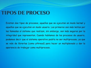 Existen dos tipos de procesos, aquellos que se ejecutan en modo kernel y
aquellos que se ejecutan en modo usuario. Los primeros son más lentos por
las llamadas al sistema que realizan, sin embargo, son más seguros por la
integridad que representan. Cuando hablamos de los procesos de usuario,
podemos decir que el sistema operativo podría no ser multiproceso, ya que
se vale de librerías (como pthread) para hacer un multiplexado y dar la
apariencia de trabajar como multiproceso.
 