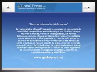 “Detrás de la innovación la información”

La revista digital eGlobalPress quiere colaborar en ese cambio de
 mentalidad que nos lleve a considerar que son las ideas las que
     mueven el mundo, y que sin investigadores, sin nuevas
 tecnologías,sin científicos que lideren la revolución tecnológica
   nunca avanzaremos. Queremos dar a conocer todo lo que se
  produce en este ámbito sin dejar de lado cosas tan esenciales
 como la cultura.En nuestra sección de Opinión hemos integrado
un amplio elenco de profesionales de contrastada solvencia en el
 que se encuentra desde gente de la judicatura hasta ingenieros
    de telecomunicaciones,abogados, psicólogos, expertos en
                 energías renovables y periodistas.

                  www.eglobalpress.net
 