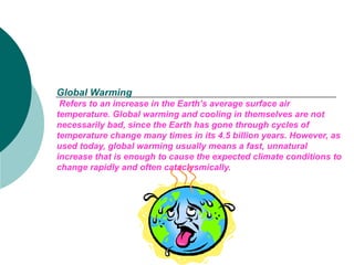 Global Warming   Refers to an increase in the Earth’s average surface air temperature. Global warming and cooling in themselves are not necessarily bad, since the Earth has gone through cycles of temperature change many times in its 4.5 billion years. However, as used today, global warming usually means a fast, unnatural increase that is enough to cause the expected climate conditions to change rapidly and often cataclysmically.   